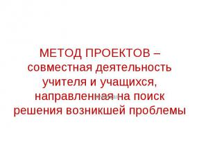 МЕТОД ПРОЕКТОВ – совместная деятельность учителя и учащихся, направленная на пои