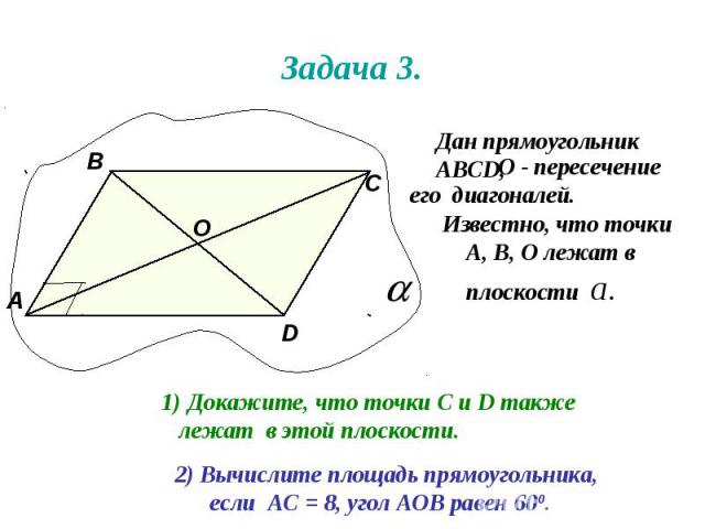 Задача 3. Дан прямоугольник АВСD, О - пересечение его диагоналей. А В С D О Известно, что точки А, В, О лежат в плоскости а. Докажите, что точки С и D также лежат в этой плоскости. 2) Вычислите площадь прямоугольника, если АС = 8, угол АОВ равен 600.