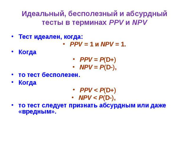 Идеальный, бесполезный и абсурдный тесты в терминах PPV и NPV Тест идеален, когда: PPV = 1 и NPV = 1. Когда PPV = P(D+) NPV = P(D-), то тест бесполезен. Когда PPV < P(D+) NPV < P(D-), то тест следует признать абсурдным или даже «вредным».