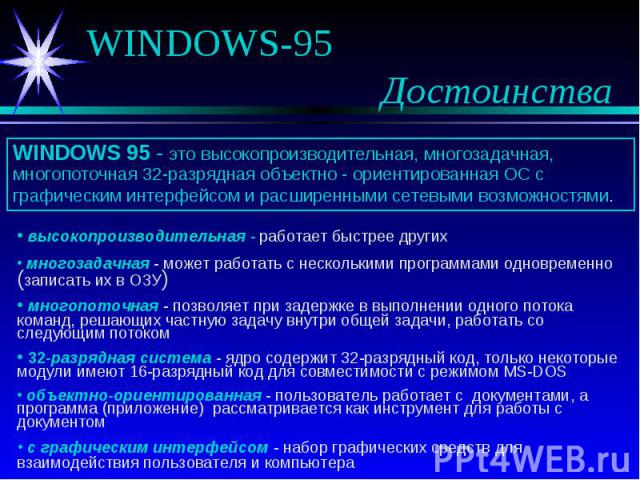 WINDOWS 95 - это высокопроизводительная, многозадачная, многопоточная 32-разрядная объектно - ориентированная ОС с графическим интерфейсом и расширенными сетевыми возможностями. высокопроизводительная - работает быстрее других многозадачная - может …