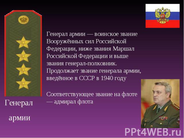Генерал армии Генерал армии — воинское звание Вооружённых сил Российской Федерации, ниже звания Маршал Российской Федерации и выше звания генерал-полковник. Продолжает звание генерала армии, введённое в СССР в 1940 году Соответствующее звание на фло…