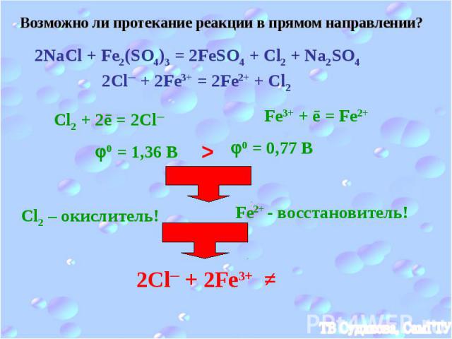 Возможно ли протекание реакции в прямом направлении? 2NaCl + Fe2(SO4)3 = 2FeSO4 + Cl2 + Na2SO4 2Cl─ + 2Fe3+ = 2Fe2+ + Cl2 Cl2 + 2ē = 2Cl─ Fe3+ + ē = Fe2+ 0 = 1,36 B 0 = 0,77 B > Cl2 – окислитель! Fe2+ - восстановитель! 2Cl─ + 2Fe3+ ≠