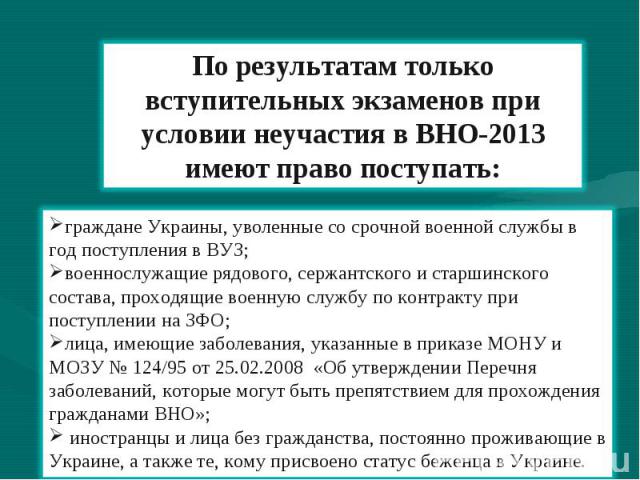 По результатам только вступительных экзаменов при условии неучастия в ВНО-2013 имеют право поступать: граждане Украины, уволенные со срочной военной службы в год поступления в ВУЗ; военнослужащие рядового, сержантского и старшинского состава, проход…