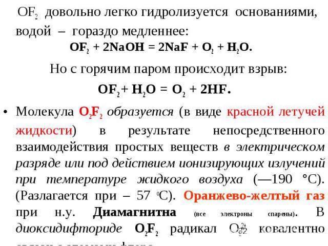ОF2 довольно легко гидролизуется основаниями, водой – гораздо медленнее: OF2 + 2NaOH = 2NaF + O2 + H2O. Но с горячим паром происходит взрыв: ОF2 + Н2О = О2 + 2HF. Молекула О2F2 образуется (в виде красной летучей жидкости) в результате непосредственн…