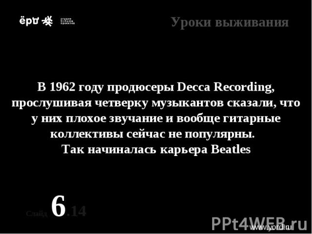 * В 1962 году продюсеры Decca Recording, прослушивая четверку музыкантов сказали, что у них плохое звучание и вообще гитарные коллективы сейчас не популярны. Так начиналась карьера Beatles Слайд 6.14 www.yord.ru Уроки выживания