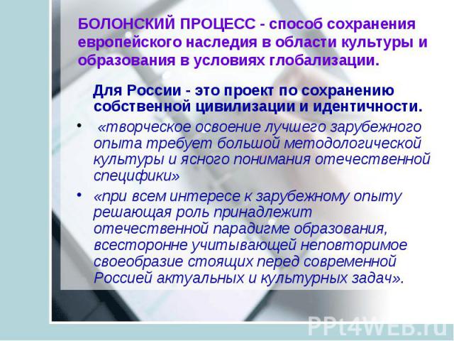 БОЛОНСКИЙ ПРОЦЕСС - способ сохранения европейского наследия в области культуры и образования в условиях глобализации. Для России - это проект по сохранению собственной цивилизации и идентичности. «творческое освоение лучшего зарубежного опыта требуе…