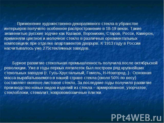 Применение художественно-декоративного стекла в убранстве интерьеров получило особенное распространение в 18-19 веках. Такие знаменитые русские зодчие как Казаков, Воронихин, Старов, Росси, Камерон, применяли цветное и молочное стекло в различных ор…