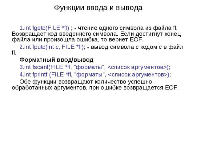 Функции ввода и вывода int fgetc(FILE *fl) ; - чтение одного символа из файла fl. Возвращает код введенного символа. Если достигнут конец файла или произошла ошибка, то вернет EOF. int fputc(int c, FILE *fl); - вывод символа с кодом c в файл fl. Фор…