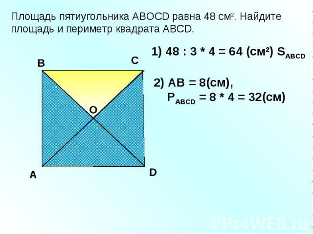 Площадь пятиугольника АBOCD равна 48 см2. Найдите площадь и периметр квадрата АВСD. A В С D 1) 48 : 3 * 4 = 64 (см2) SАВСD О 2) АВ = 8(см), PАВСD = 8 * 4 = 32(см)
