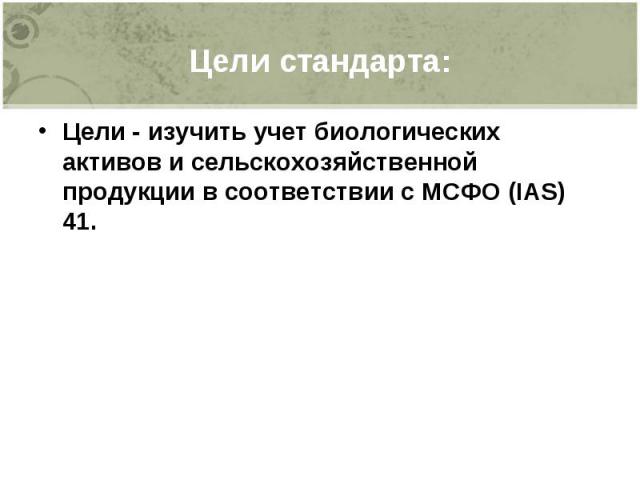 Цели стандарта: Цели - изучить учет биологических активов и сельскохозяйственной продукции в соответствии с МСФО (IAS) 41.