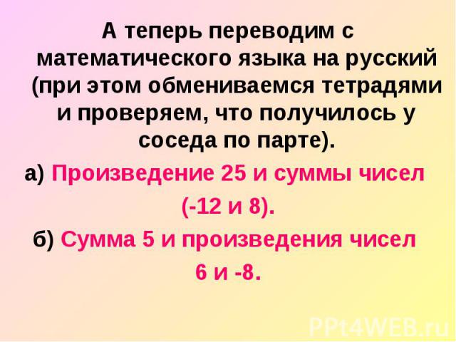 А теперь переводим с математического языка на русский (при этом обмениваемся тетрадями и проверяем, что получилось у соседа по парте). а) Произведение 25 и суммы чисел (-12 и 8). б) Сумма 5 и произведения чисел 6 и -8.