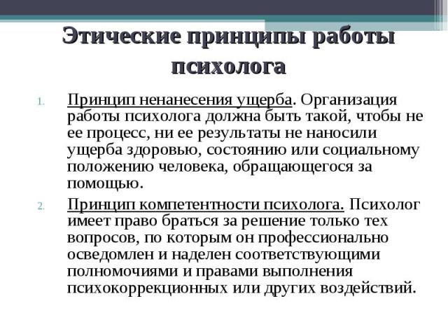 Этические принципы работы психолога Принцип ненанесения ущерба. Организация работы психолога должна быть такой, чтобы не ее процесс, ни ее результаты не наносили ущерба здоровью, состоянию или социальному положению человека, обращающегося за помощью…