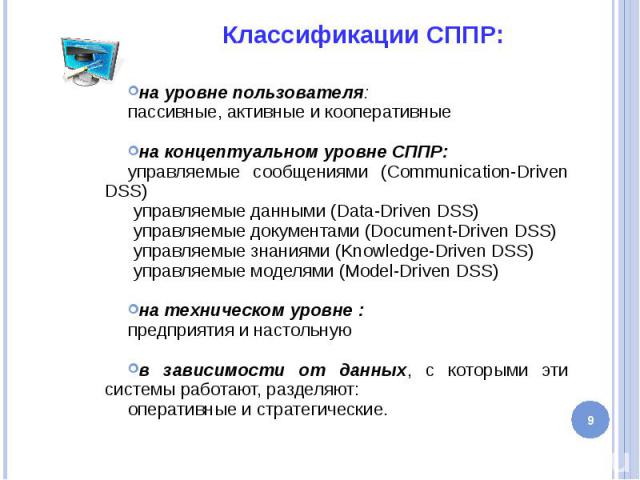Классификации СППР: на уровне пользователя: пассивные, активные и кооперативные на концептуальном уровне СППР: управляемые сообщениями (Communication-Driven DSS) управляемые данными (Data-Driven DSS) управляемые документами (Document-Driven DSS) упр…