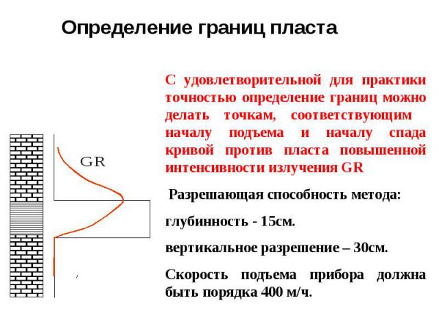 С удовлетворительной для практики точностью определение границ можно делать точкам, соответствующим началу подъема и началу спада кривой против пласта повышенной интенсивности излучения GR Разрешающая способность метода: глубинность - 15см. вертикал…