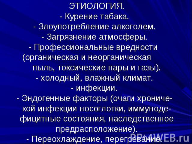 ЭТИОЛОГИЯ. - Курение табака. - Злоупотребление алкоголем. - Загрязнение атмосферы. - Профессиональные вредности (органическая и неорганическая пыль, токсические пары и газы). - холодный, влажный климат. - инфекции. - Эндогенные факторы (очаги хронич…