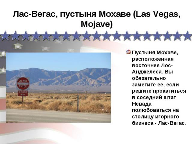 Лас-Вегас, пустыня Мохаве (Las Vegas, Mojave) Пустыня Мохаве, расположенная восточнее Лос-Анджелеса. Вы обязательно заметите ее, если решите прокатиться в соседний штат Невада полюбоваться на столицу игорного бизнеса - Лас-Вегас.