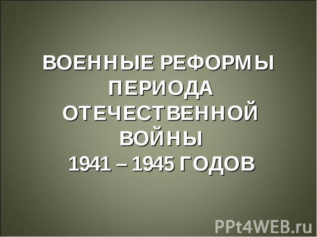 ВОЕННЫЕ РЕФОРМЫ ПЕРИОДА ОТЕЧЕСТВЕННОЙ ВОЙНЫ 1941 – 1945 ГОДОВ