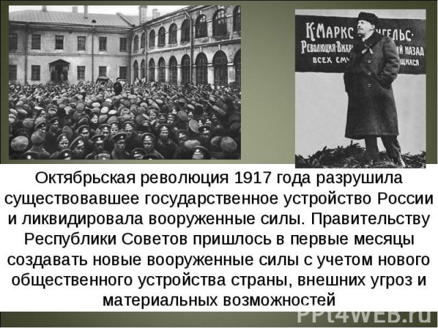 Октябрьская революция 1917 года разрушила существовавшее государственное устройство России и ликвидировала вооруженные силы. Правительству Республики Советов пришлось в первые месяцы создавать новые вооруженные силы с учетом нового общественного уст…