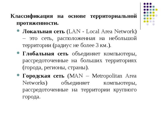 Классификация на основе территориальной протяженности. Локальная сеть (LAN - Local Area Network) – это сеть, расположенная на небольшой территории (радиус не более 3 км.). Глобальная сеть объединяет компьютеры, рассредоточенные на больших территория…