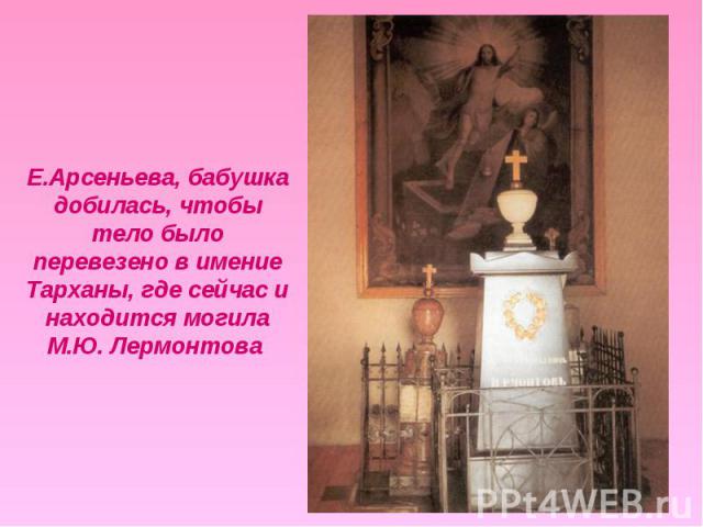 Е.Арсеньева, бабушка добилась, чтобы тело было перевезено в имение Тарханы, где сейчас и находится могила М.Ю. Лермонтова