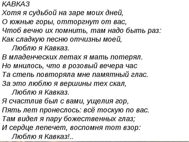 КАВКАЗ Хотя я судьбой на заре моих дней, О южные горы, отторгнут от вас, Чтоб вечно их помнить, там надо быть раз: Как сладкую песню отчизны моей, Люблю я Кавказ. В младенческих летах я мать потерял. Но мнилось, что в розовый вечера час Та степь пов…