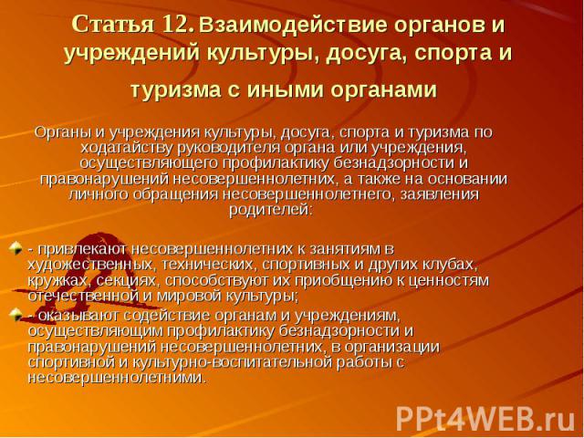 Статья 12. Взаимодействие органов и учреждений культуры, досуга, спорта и туризма с иными органами Органы и учреждения культуры, досуга, спорта и туризма по ходатайству руководителя органа или учреждения, осуществляющего профилактику безнадзорности …