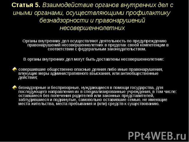 Статья 5. Взаимодействие органов внутренних дел с иными органами, осуществляющими профилактику безнадзорности и правонарушений несовершеннолетних Органы внутренних дел осуществляют деятельность по предупреждению правонарушений несовершеннолетних в п…