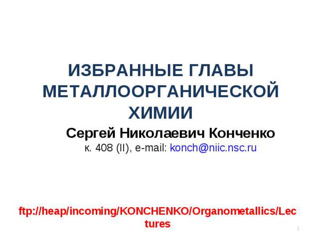 ИЗБРАННЫЕ ГЛАВЫ МЕТАЛЛООРГАНИЧЕСКОЙ ХИМИИ Сергей Николаевич Конченко к. 408 (II), e-mail: konch@niic.nsc.ru * ftp://heap/incoming/KONCHENKO/Organometallics/Lectures