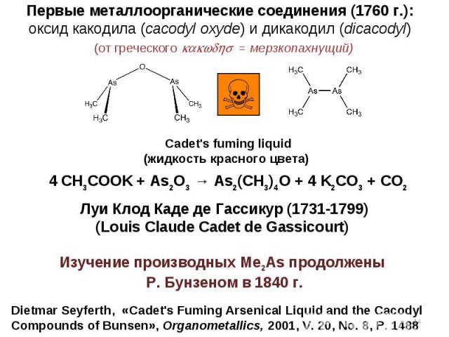 Dietmar Seyferth, «Cadet\'s Fuming Arsenical Liquid and the Cacodyl Compounds of Bunsen», Organometallics, 2001, V. 20, No. 8, P. 1488 4 CH3COOK + As2O3 → As2(CH3)4O + 4 K2CO3 + CO2 Первые металлоорганические соединения (1760 г.): оксид какодила (ca…