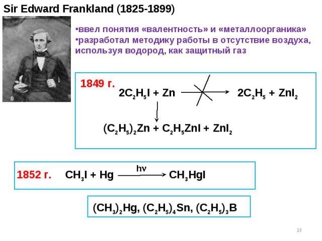 Sir Edward Frankland (1825-1899) 2C2H5I + Zn 2C2H5 + ZnI2 (C2H5)2Zn + C2H5ZnI + ZnI2 1849 г. 1852 г. ввел понятия «валентность» и «металлоорганика» разработал методику работы в отсутствие воздуха, используя водород, как защитный газ CH3I + Hg CH3HgI…