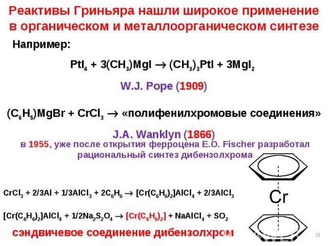 * Реактивы Гриньяра нашли широкое применение в органическом и металлоорганическом синтезе Например: PtI4 + 3(CH3)MgI (CH3)3PtI + 3MgI2 W.J. Pope (1909) (C6H5)MgBr + CrCl3 «полифенилхромовые соединения» J.A. Wanklyn (1866) в 1955, уже после открытия …