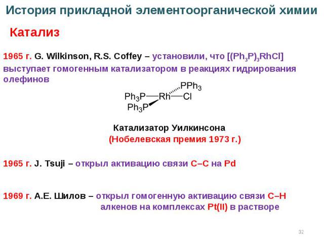 * История прикладной элементоорганической химии Катализ (Нобелевская премия 1973 г.) 1965 г. G. Wilkinson, R.S. Coffey – установили, что [(Ph3P)3RhCl] выступает гомогенным катализатором в реакциях гидрирования олефинов Катализатор Уилкинсона 1965 г.…