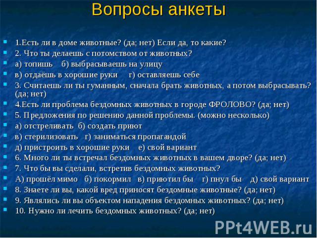 Вопросы анкеты 1.Есть ли в доме животные? (да; нет) Если да, то какие? 2. Что ты делаешь с потомством от животных? а) топишь б) выбрасываешь на улицу в) отдаёшь в хорошие руки г) оставляешь себе 3. Считаешь ли ты гуманным, сначала брать животных, а …