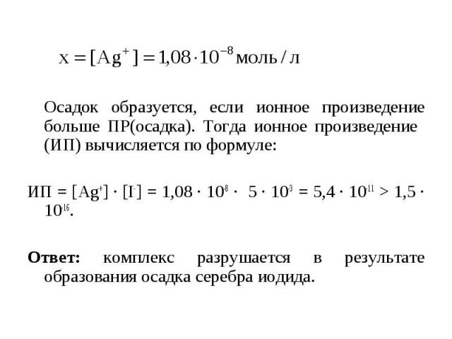Осадок образуется, если ионное произведение больше ПР(осадка). Тогда ионное произведение (ИП) вычисляется по формуле: ИП = [Ag+] ∙ [I-] = 1,08 ∙ 10-8 ∙ 5 ∙ 10-3 = 5,4 ∙ 10-11 > 1,5 ∙ 10-16. Ответ: комплекс разрушается в результате образования осадка…