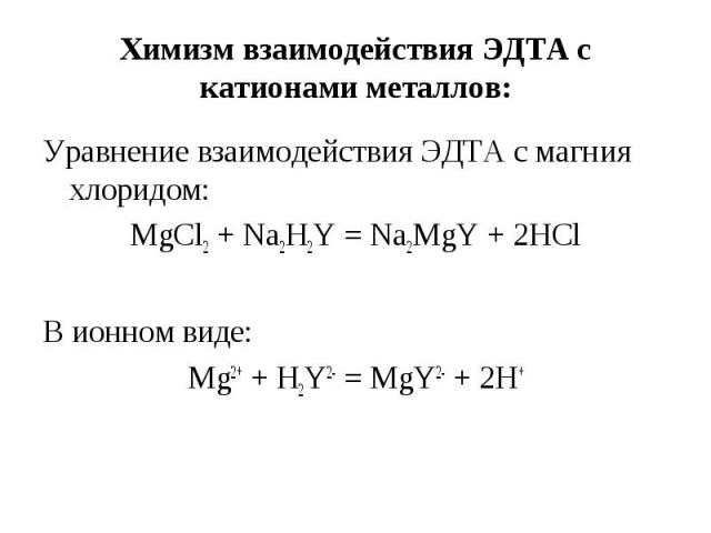Химизм взаимодействия ЭДТА с катионами металлов: Уравнение взаимодействия ЭДТА с магния хлоридом: MgCl2 + Na2H2Y = Na2MgY + 2HCl В ионном виде: Mg2+ + H2Y2- = MgY2- + 2H+