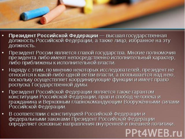 Президент Российской Федерации — высшая государственная должность Российской Федерации, а также лицо, избранное на эту должность. Президент России является главой государства. Многие полномочия президента либо имеют непосредственно исполнительный ха…