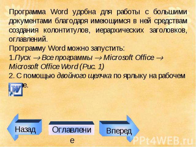 Программа Word удобна для работы с большими документами благодаря имеющимся в ней средствам создания колонтитулов, иерархических заголовков, оглавлений. Программу Word можно запустить: 1.Пуск Все программы Microsoft Office Microsoft Office Word (Рис…