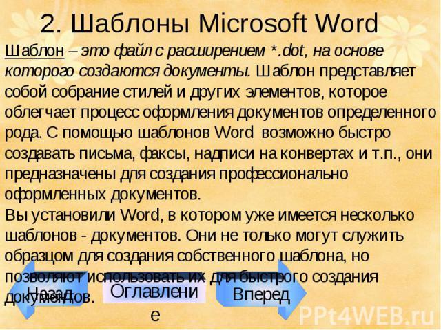 Назад Оглавление Вперед 2. Шаблоны Microsoft Word Шаблон – это файл с расширением *.dot, на основе которого создаются документы. Шаблон представляет собой собрание стилей и других элементов, которое облегчает процесс оформления документов определенн…