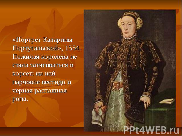 «Портрет Катарины Португальской», 1554. Пожилая королева не стала затягиваться в корсет: на ней парчовое вестидо и черная распашная ропа.