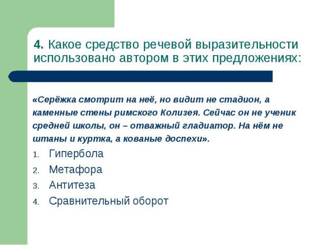 4. Какое средство речевой выразительности использовано автором в этих предложениях: «Серёжка смотрит на неё, но видит не стадион, а каменные стены римского Колизея. Сейчас он не ученик средней школы, он – отважный гладиатор. На нём не штаны и куртка…