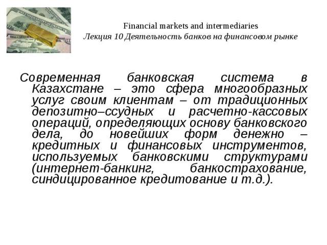 Financial markets and intermediaries Лекция 10 Деятельность банков на финансовом рынке Современная банковская система в Казахстане – это сфера многообразных услуг своим клиентам – от традиционных депозитно–ссудных и расчетно-кассовых операций, опред…