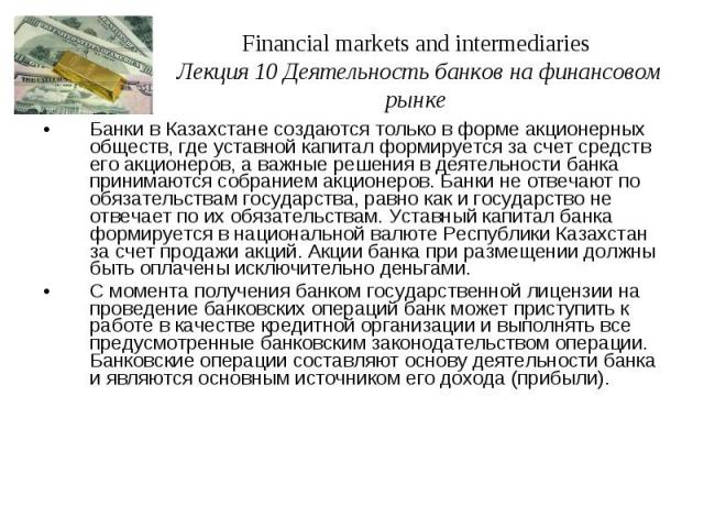Financial markets and intermediaries Лекция 10 Деятельность банков на финансовом рынке Банки в Казахстане создаются только в форме акционерных обществ, где уставной капитал формируется за счет средств его акционеров, а важные решения в деятельности …