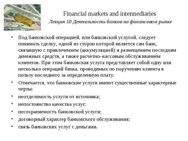 Financial markets and intermediaries Лекция 10 Деятельность банков на финансовом рынке Под банковской операцией, или банковской услугой, следует понимать сделку, одной из сторон которой является сам банк, связанную с привлечением (аккумуляцией) и ра…