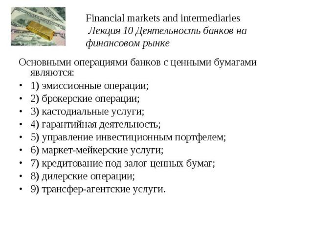 Financial markets and intermediaries Лекция 10 Деятельность банков на финансовом рынке Основными операциями банков с ценными бумагами являются: 1) эмиссионные операции; 2) брокерские операции; 3) кастодиальные услуги; 4) гарантийная деятельность; 5)…