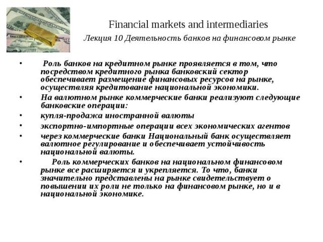 Financial markets and intermediaries Лекция 10 Деятельность банков на финансовом рынке Роль банков на кредитном рынке проявляется в том, что посредством кредитного рынка банковский сектор обеспечивает размещение финансовых ресурсов на рынке, осущест…