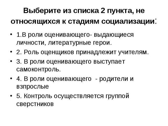 Выберите из списка 2 пункта, не относящихся к стадиям социализации: 1.В роли оценивающего- выдающиеся личности, литературные герои. 2. Роль оценщиков принадлежит учителям. 3. В роли оценивающего выступает самоконтроль. 4. В роли оценивающего - родит…