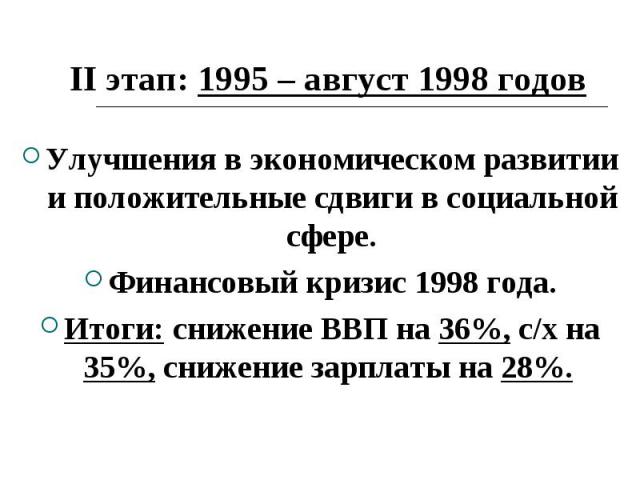 II этап: 1995 – август 1998 годов Улучшения в экономическом развитии и положительные сдвиги в социальной сфере. Финансовый кризис 1998 года. Итоги: снижение ВВП на 36%, с/х на 35%, снижение зарплаты на 28%.