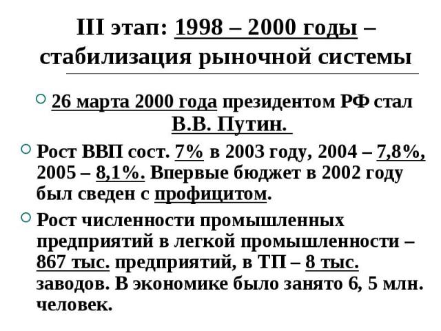 III этап: 1998 – 2000 годы – стабилизация рыночной системы 26 марта 2000 года президентом РФ стал В.В. Путин. Рост ВВП сост. 7% в 2003 году, 2004 – 7,8%, 2005 – 8,1%. Впервые бюджет в 2002 году был сведен с профицитом. Рост численности промышленных …