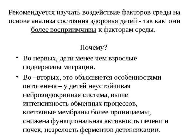 Рекомендуется изучать воздействие факторов среды на основе анализа состояния здоровья детей - так как они более восприимчивы к факторам среды. Почему? Во первых, дети менее чем взрослые подвержены миграции. Во –вторых, это объясняется особенностями …