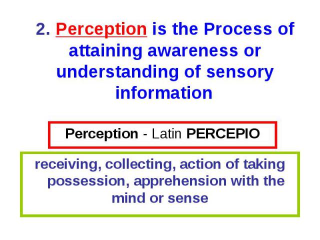 Perception - Latin PERCEPIO receiving, collecting, action of taking possession, apprehension with the mind or sense 2. Perception is the Process of attaining awareness or understanding of sensory information